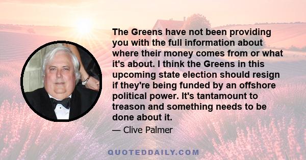 The Greens have not been providing you with the full information about where their money comes from or what it's about. I think the Greens in this upcoming state election should resign if they're being funded by an