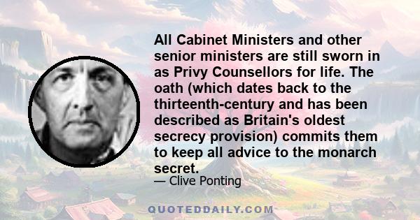 All Cabinet Ministers and other senior ministers are still sworn in as Privy Counsellors for life. The oath (which dates back to the thirteenth-century and has been described as Britain's oldest secrecy provision)