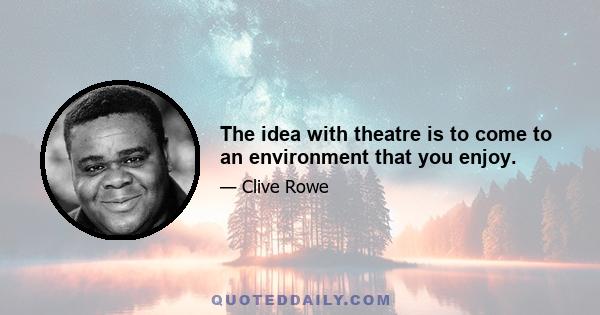 The idea with theatre is to come to an environment that you enjoy.