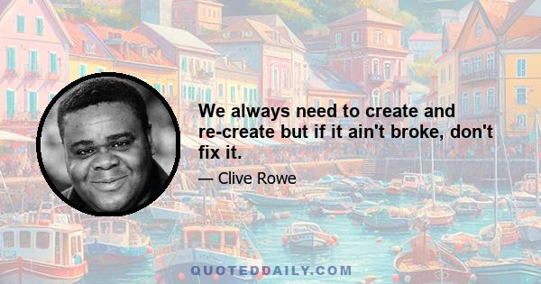 We always need to create and re-create but if it ain't broke, don't fix it.