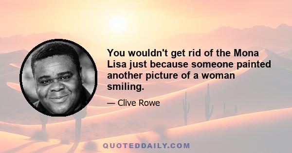 You wouldn't get rid of the Mona Lisa just because someone painted another picture of a woman smiling.