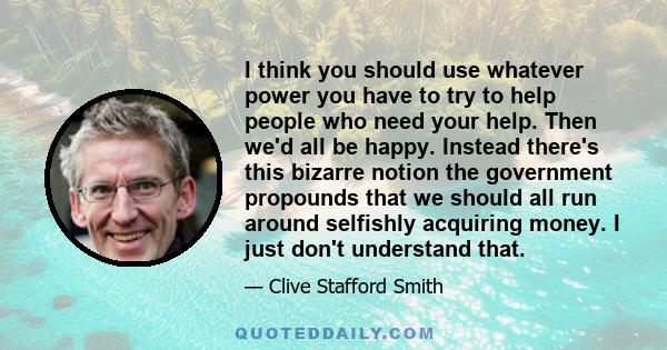 I think you should use whatever power you have to try to help people who need your help. Then we'd all be happy. Instead there's this bizarre notion the government propounds that we should all run around selfishly