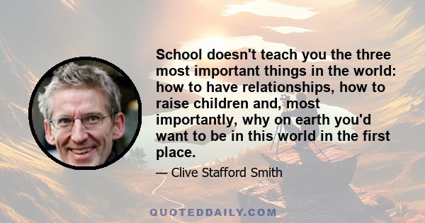 School doesn't teach you the three most important things in the world: how to have relationships, how to raise children and, most importantly, why on earth you'd want to be in this world in the first place.