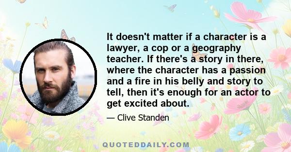 It doesn't matter if a character is a lawyer, a cop or a geography teacher. If there's a story in there, where the character has a passion and a fire in his belly and story to tell, then it's enough for an actor to get