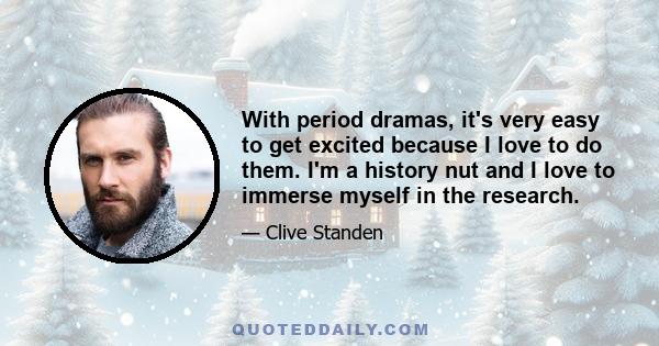 With period dramas, it's very easy to get excited because I love to do them. I'm a history nut and I love to immerse myself in the research.