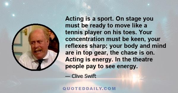 Acting is a sport. On stage you must be ready to move like a tennis player on his toes. Your concentration must be keen, your reflexes sharp; your body and mind are in top gear, the chase is on. Acting is energy. In the 