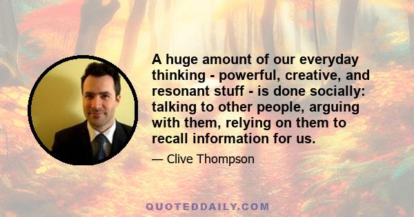 A huge amount of our everyday thinking - powerful, creative, and resonant stuff - is done socially: talking to other people, arguing with them, relying on them to recall information for us.