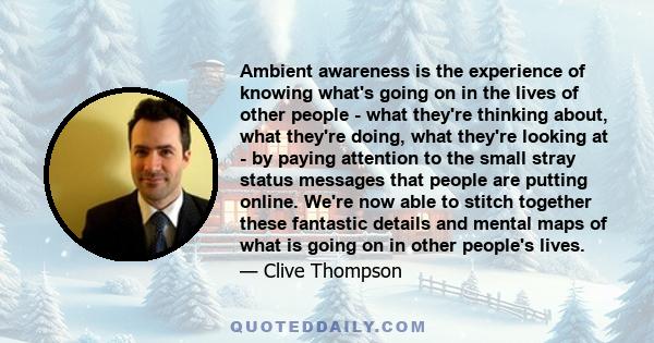 Ambient awareness is the experience of knowing what's going on in the lives of other people - what they're thinking about, what they're doing, what they're looking at - by paying attention to the small stray status