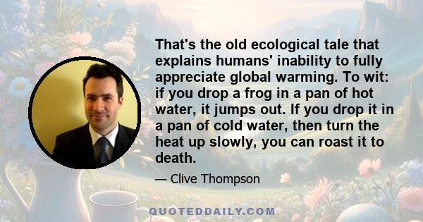 That's the old ecological tale that explains humans' inability to fully appreciate global warming. To wit: if you drop a frog in a pan of hot water, it jumps out. If you drop it in a pan of cold water, then turn the