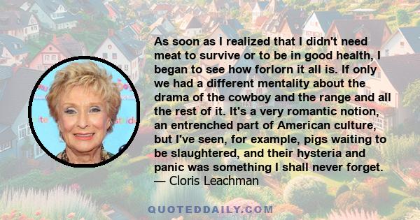 As soon as I realized that I didn't need meat to survive or to be in good health, I began to see how forlorn it all is. If only we had a different mentality about the drama of the cowboy and the range and all the rest