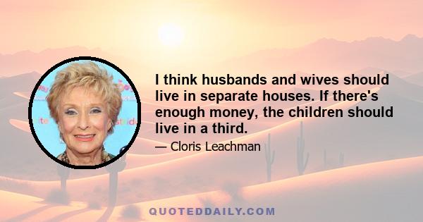 I think husbands and wives should live in separate houses. If there's enough money, the children should live in a third.