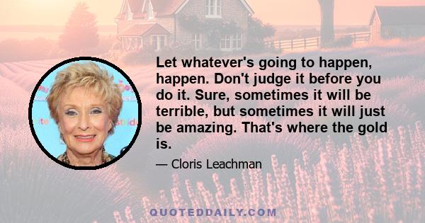 Let whatever's going to happen, happen. Don't judge it before you do it. Sure, sometimes it will be terrible, but sometimes it will just be amazing. That's where the gold is.