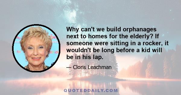 Why can't we build orphanages next to homes for the elderly? If someone were sitting in a rocker, it wouldn't be long before a kid will be in his lap.