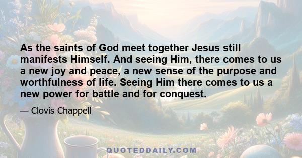 As the saints of God meet together Jesus still manifests Himself. And seeing Him, there comes to us a new joy and peace, a new sense of the purpose and worthfulness of life. Seeing Him there comes to us a new power for