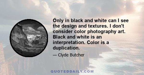 Only in black and white can I see the design and textures. I don't consider color photography art. Black and white is an interpretation. Color is a duplication.