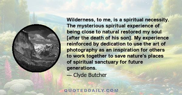 Wilderness, to me, is a spiritual necessity. The mysterious spiritual experience of being close to natural restored my soul [after the death of his son]. My experience reinforced by dedication to use the art of