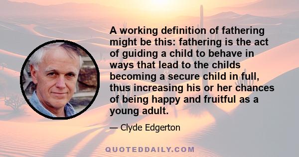 A working definition of fathering might be this: fathering is the act of guiding a child to behave in ways that lead to the childs becoming a secure child in full, thus increasing his or her chances of being happy and