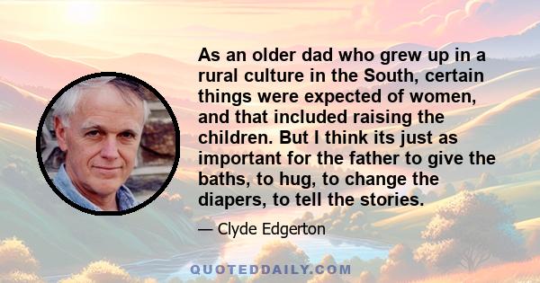 As an older dad who grew up in a rural culture in the South, certain things were expected of women, and that included raising the children. But I think its just as important for the father to give the baths, to hug, to