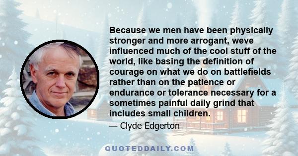 Because we men have been physically stronger and more arrogant, weve influenced much of the cool stuff of the world, like basing the definition of courage on what we do on battlefields rather than on the patience or