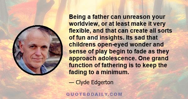 Being a father can unreason your worldview, or at least make it very flexible, and that can create all sorts of fun and insights. Its sad that childrens open-eyed wonder and sense of play begin to fade as they approach