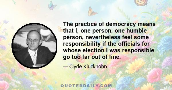 The practice of democracy means that I, one person, one humble person, nevertheless feel some responsibility if the officials for whose election I was responsible go too far out of line.