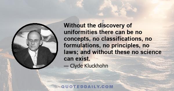 Without the discovery of uniformities there can be no concepts, no classifications, no formulations, no principles, no laws; and without these no science can exist.