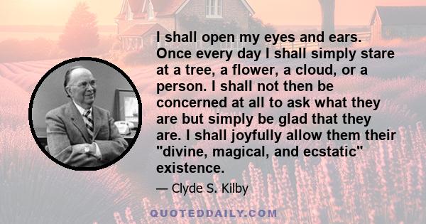 I shall open my eyes and ears. Once every day I shall simply stare at a tree, a flower, a cloud, or a person. I shall not then be concerned at all to ask what they are but simply be glad that they are. I shall joyfully