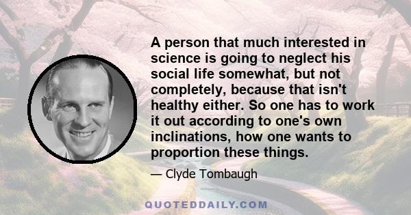 A person that much interested in science is going to neglect his social life somewhat, but not completely, because that isn't healthy either. So one has to work it out according to one's own inclinations, how one wants