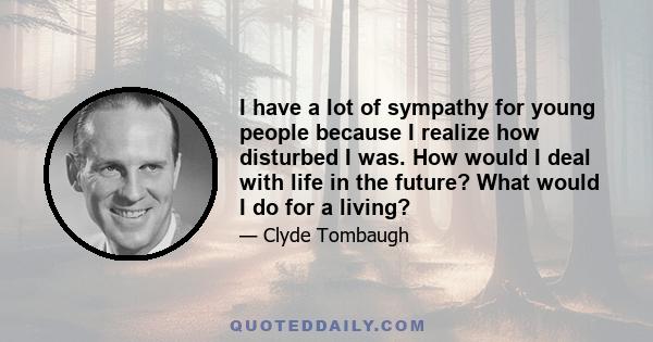 I have a lot of sympathy for young people because I realize how disturbed I was. How would I deal with life in the future? What would I do for a living?