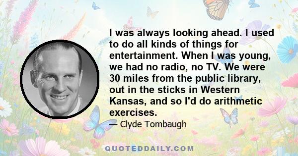 I was always looking ahead. I used to do all kinds of things for entertainment. When I was young, we had no radio, no TV. We were 30 miles from the public library, out in the sticks in Western Kansas, and so I'd do