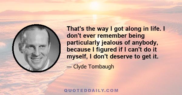 That's the way I got along in life. I don't ever remember being particularly jealous of anybody, because I figured if I can't do it myself, I don't deserve to get it.