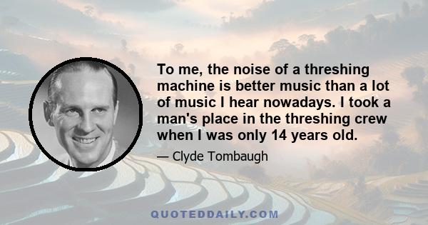 To me, the noise of a threshing machine is better music than a lot of music I hear nowadays. I took a man's place in the threshing crew when I was only 14 years old.