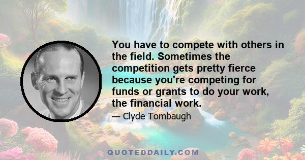 You have to compete with others in the field. Sometimes the competition gets pretty fierce because you're competing for funds or grants to do your work, the financial work.