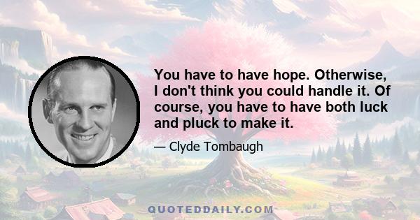 You have to have hope. Otherwise, I don't think you could handle it. Of course, you have to have both luck and pluck to make it.