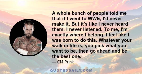 A whole bunch of people told me that if I went to WWE, I'd never make it. But it's like I never heard them. I never listened. To me, I'm exactly where I belong. I feel like I was born to do this. Whatever your walk in