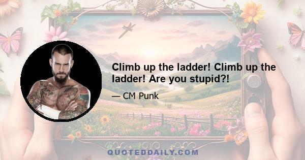 Climb up the ladder! Climb up the ladder! Are you stupid?!