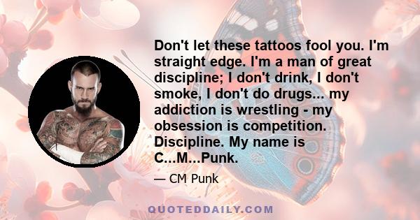 Don't let these tattoos fool you. I'm straight edge. I'm a man of great discipline; I don't drink, I don't smoke, I don't do drugs... my addiction is wrestling - my obsession is competition. Discipline. My name is