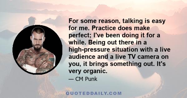 For some reason, talking is easy for me. Practice does make perfect; I've been doing it for a while. Being out there in a high-pressure situation with a live audience and a live TV camera on you, it brings something