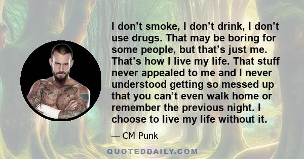 I don’t smoke, I don’t drink, I don’t use drugs. That may be boring for some people, but that’s just me. That’s how I live my life. That stuff never appealed to me and I never understood getting so messed up that you