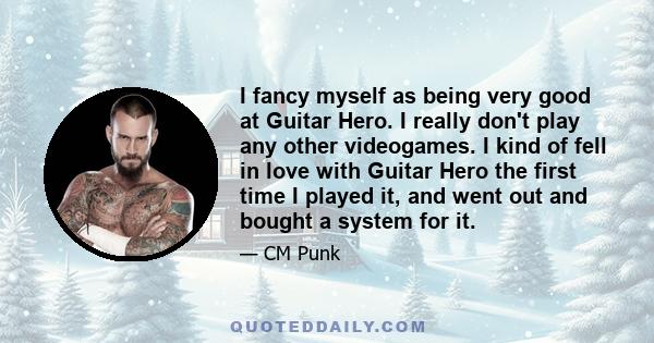 I fancy myself as being very good at Guitar Hero. I really don't play any other videogames. I kind of fell in love with Guitar Hero the first time I played it, and went out and bought a system for it.