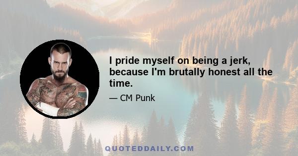 I pride myself on being a jerk, because I'm brutally honest all the time.