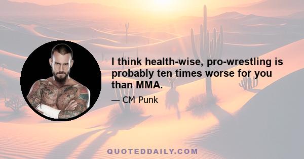 I think health-wise, pro-wrestling is probably ten times worse for you than MMA.