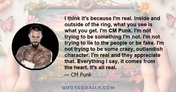 I think it's because I'm real. Inside and outside of the ring, what you see is what you get. I'm CM Punk. I'm not trying to be something I'm not. I'm not trying to lie to the people or be fake. I'm not trying to be some 