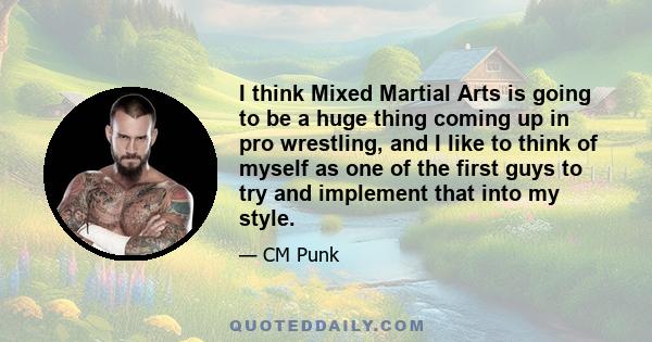 I think Mixed Martial Arts is going to be a huge thing coming up in pro wrestling, and I like to think of myself as one of the first guys to try and implement that into my style.