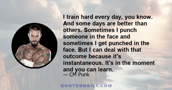 I train hard every day, you know. And some days are better than others. Sometimes I punch someone in the face and sometimes I get punched in the face. But I can deal with that outcome because it's instantaneous. It's in 