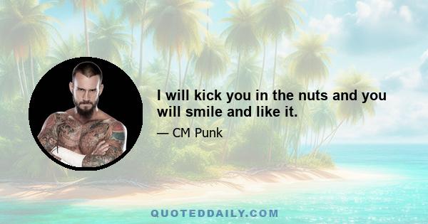 I will kick you in the nuts and you will smile and like it.