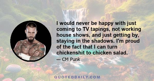 I would never be happy with just coming to TV tapings, not working house shows, and just getting by, staying in the shadows. I'm proud of the fact that I can turn chickenshit to chicken salad.