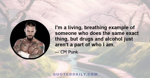 I'm a living, breathing example of someone who does the same exact thing, but drugs and alcohol just aren't a part of who I am.