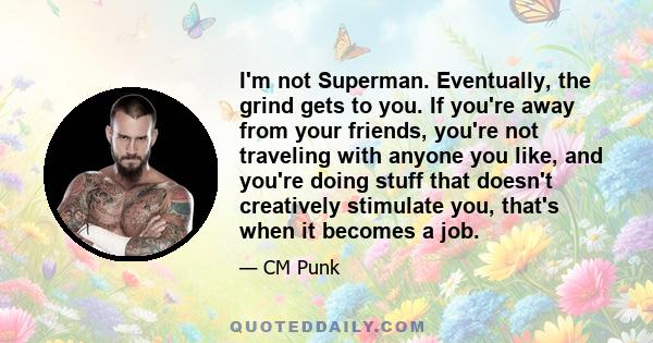 I'm not Superman. Eventually, the grind gets to you. If you're away from your friends, you're not traveling with anyone you like, and you're doing stuff that doesn't creatively stimulate you, that's when it becomes a