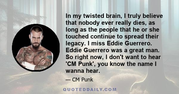 In my twisted brain, I truly believe that nobody ever really dies, as long as the people that he or she touched continue to spread their legacy. I miss Eddie Guerrero. Eddie Guerrero was a great man. So right now, I